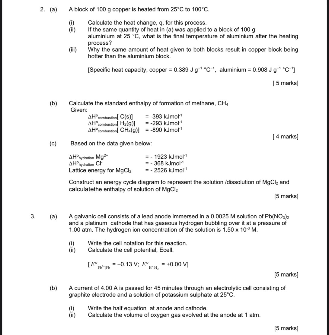 A block of 100 g copper is heated from 25°C to 100°C.
(i) Calculate the heat change, q, for this process.
(ii) If the same quantity of heat in (a) was applied to a block of 100 g
aluminium at 25°C , what is the final temperature of aluminium after the heating
process?
(iii) Why the same amount of heat given to both blocks result in copper block being
hotter than the aluminium block.
[Specific heat capacity, copper =0.389Jg^((-1)°C^-1) , aluminium =0.908Jg^((-1)°C^-1)]
[ 5 marks]
(b) Calculate the standard enthalpy of formation of methane, CH_4
Given:
△ H° com bu stion [C(s)]=-393kJmol^(-1)
△ H° combustion [H_2(g)]=-293kJmol^(-1)
△ H^((circ)^)_combustion)[CH_4(g)]=-890kJmol^(-1)
[ 4 marks]
(c) Based on the data given below:
△ H° hydratic _nMg^(2+) =-1923kJmol^(-1)
△ H° hydration Cl =-368kJmol^(-1)
Lattice energy for MgCl_2 =-2526kJmol^(-1)
Construct an energy cycle diagram to represent the solution /dissolution of MgCl_2 and
calculatethe enthalpy of solution of MgCl_2
[5 marks]
3. (a) A galvanic cell consists of a lead anode immersed in a 0.0025 M solution of Pb(NO_3)_2
and a platinum cathode that has gaseous hydrogen bubbling over it at a pressure of
1.00 atm. The hydrogen ion concentration of the solution is 1.50* 10^(-3)M.
(i) Write the cell notation for this reaction.
(ii) Calculate the cell potential, Ecell.
[E°_Pb^(2+)|Pb=-0.13V;E°_H^+|H_2=+0.00V]
[5 marks]
(b) A current of 4.00 A is passed for 45 minutes through an electrolytic cell consisting of
graphite electrode and a solution of potassium sulphate at 25°C.
(i) Write the half equation at anode and cathode.
(ii) Calculate the volume of oxygen gas evolved at the anode at 1 atm.
[5 marks]