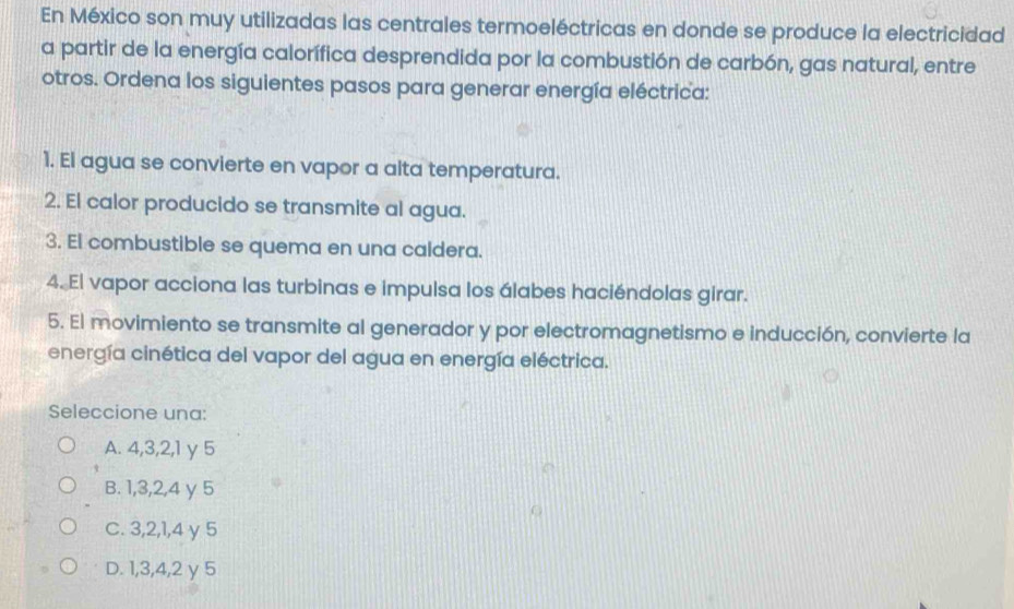 En México son muy utilizadas las centrales termoeléctricas en donde se produce la electricidad
a partir de la energía calorífica desprendida por la combustión de carbón, gas natural, entre
otros. Ordena los siguientes pasos para generar energía eléctrica:
1. El agua se convierte en vapor a alta temperatura.
2. El calor producido se transmite al agua.
3. El combustible se quema en una caldera.
4. El vapor acciona las turbinas e impulsa los álabes haciéndolas girar.
5. El movimiento se transmite al generador y por electromagnetismo e inducción, convierte la
energía cinética del vapor del agua en energía eléctrica.
Seleccione una:
A. 4, 3, 2, 1 y 5
B. 1, 3, 2, 4 y 5
C. 3, 2, 1, 4 y 5
D. 1, 3, 4, 2 γ 5