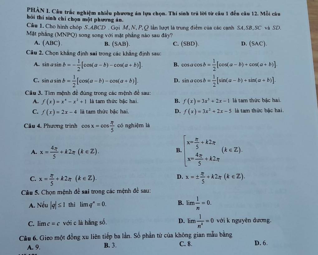 PHÀN I. Câu trắc nghiệm nhiều phương án lựa chọn. Thí sinh trả lời từ câu 1 đến câu 12. Mỗi câu
hỏi thí sinh chỉ chọn một phương án.
Câu 1. Cho hình chóp S.ABCD . Gọi M,N, P,Q lần lượt là trung điểm của các cạnh SA,SB,SC và SD.
Mặt phẳng (MNPQ) song song với mặt phẳng nào sau đây?
A. (ABC) B. (SAB). C. (SBD). D. (SAC).
Câu 2. Chọn khẳng định sai trong các khẳng định sau:
A. sin asin b=- 1/2 [cos (a-b)-cos (a+b)]. B. cos acos b= 1/2 [cos (a-b)+cos (a+b)].
C. sin asin b= 1/2 [cos (a-b)-cos (a+b)]. sin acos b= 1/2 [sin (a-b)+sin (a+b)].
D.
Câu 3. Tìm mệnh đề đúng trong các mệnh đề sau:
A. f(x)=x^4-x^2+1 là tam thức bậc hai. B. f(x)=3x^3+2x-1 là tam thức bậc hai.
C. f(x)=2x-4 là tam thức bậc hai. D. f(x)=3x^2+2x-5 là tam thức bậc hai.
Câu 4. Phương trình cos x=cos  π /5  có nghiệm là
A. x= 4π /5 +k2π (k∈ Z).
B beginarrayl x= π /5 +k2π  x= 4π /5 +k2π endarray. (k∈ Z).
D.
C. x= π /5 +k2π (k∈ Z). x=±  π /5 +k2π (k∈ Z).
Câu 5. Chọn mệnh đề sai trong các mệnh đề sau:
A. Nếu |q|≤ 1 thì limlimits q^n=0.
B. lim  1/n =0.
C. limlimits c=c với c là hằng số. D. lim  1/n^k =0 với k nguyên dương.
Câu 6. Gieo một đồng xu liên tiếp ba lần. Số phần tử của không gian mẫu bằng
A. 9.
B. 3. D. 6.
C. 8.