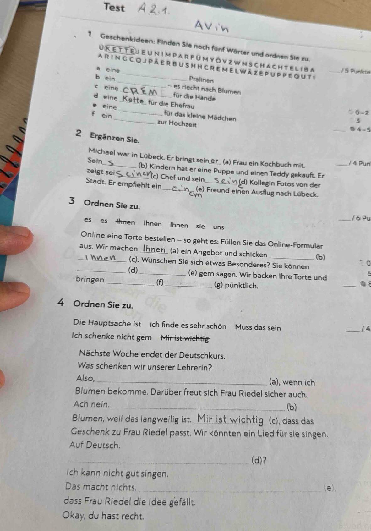 Test
1 Geschenkideen: Finden Sie noch fünf Wörter und ordnen Sie zu.
UK ette j e u n impar f ü mY Ö v z w n schach tel i ba _/  5 Punkte
A R I N G C Q JP Ä E R B U S H H C R E M E L W ä Z E P U P P E QU T i
eine Pralinen
b ein __- es riecht nach Blumen
eine
d eine_ e für die Ehefrau
für die Hände 0-2
_
eine _für das kleine Mädchen
f ein
zur Hochzeit
3
_ 4-5
2 Ergänzen Sie.
Michael war in Lübeck. Er bringt sein_er__ (a) Frau ein Kochbuch mit.
/ 4 Pun
Sein_ (b) Kindern hat er eine Puppe und einen Teddy gekauft. Er_
zeigt sei_
(c) Chef und sein (d) Kollegin Fotos von der
Stadt. Er empfiehlt ein_ (e) Freund einen Ausflug nach Lübeck.
3 Ordnen Sie zu.
_/ 6 Pu
es es Ihnen Ihnen Ihnen sie uns
Online eine Torte bestellen - so geht es: Füllen Sie das Online-Formular
aus. Wir machen _(a) ein Angebot und schicken_
(b)
_(c). Wünschen Sie sich etwas Besonderes? Sie können
0
_(d) _(e) gern sagen. Wir backen Ihre Torte und
6
bringen _(f) _(g) pünktlich.
_●
4 Ordnen Sie zu.
Die Hauptsache ist ich finde es sehr schön Muss das sein
_/ 4
Ich schenke nicht gern Mir ist wichtig
Nächste Woche endet der Deutschkurs.
Was schenken wir unserer Lehrerin?
Also, _(a), wenn ich
Blumen bekomme. Darüber freut sich Frau Riedel sicher auch.
Ach nein.
_(b)
Blumen, weil das langweilig ist._ (c), dass das
Geschenk zu Frau Riedel passt, Wir könnten ein Lied für sie singen,
Auf Deutsch.
_(d)?
Ich kann nicht gut singen.
Das macht nichts. _(e),
dass Frau Riedel die Idee gefällt.
Okay, du hast recht.