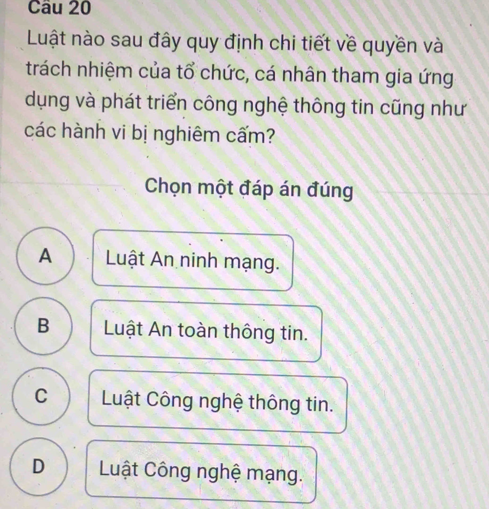 Luật nào sau đây quy định chi tiết về quyền và
trách nhiệm của tổ chức, cá nhân tham gia ứng
dụng và phát triển công nghệ thông tin cũng như
các hành vi bị nghiêm cấm?
Chọn một đáp án đúng
A Luật An ninh mạng.
B Luật An toàn thông tin.
C Luật Công nghệ thông tin.
D Luật Công nghệ mạng.