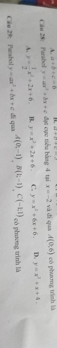 A. a+b+c=6 B. a+b+c=3
Câu 28: Parabol y=ax^2+bx+c đạt cực tiểu bằng 4 tại x=-2 và đi qua A(0;6) có phương trình là
A. y= 1/2 x^2+2x+6. B. y=x^2+2x+6. C. y=x^2+6x+6. D. y=x^2+x+4. 
Cầu 29: Parabol y=ax^2+bx+c đi qua A(0;-1), B(1;-1), C(-1;1) có phương trình là