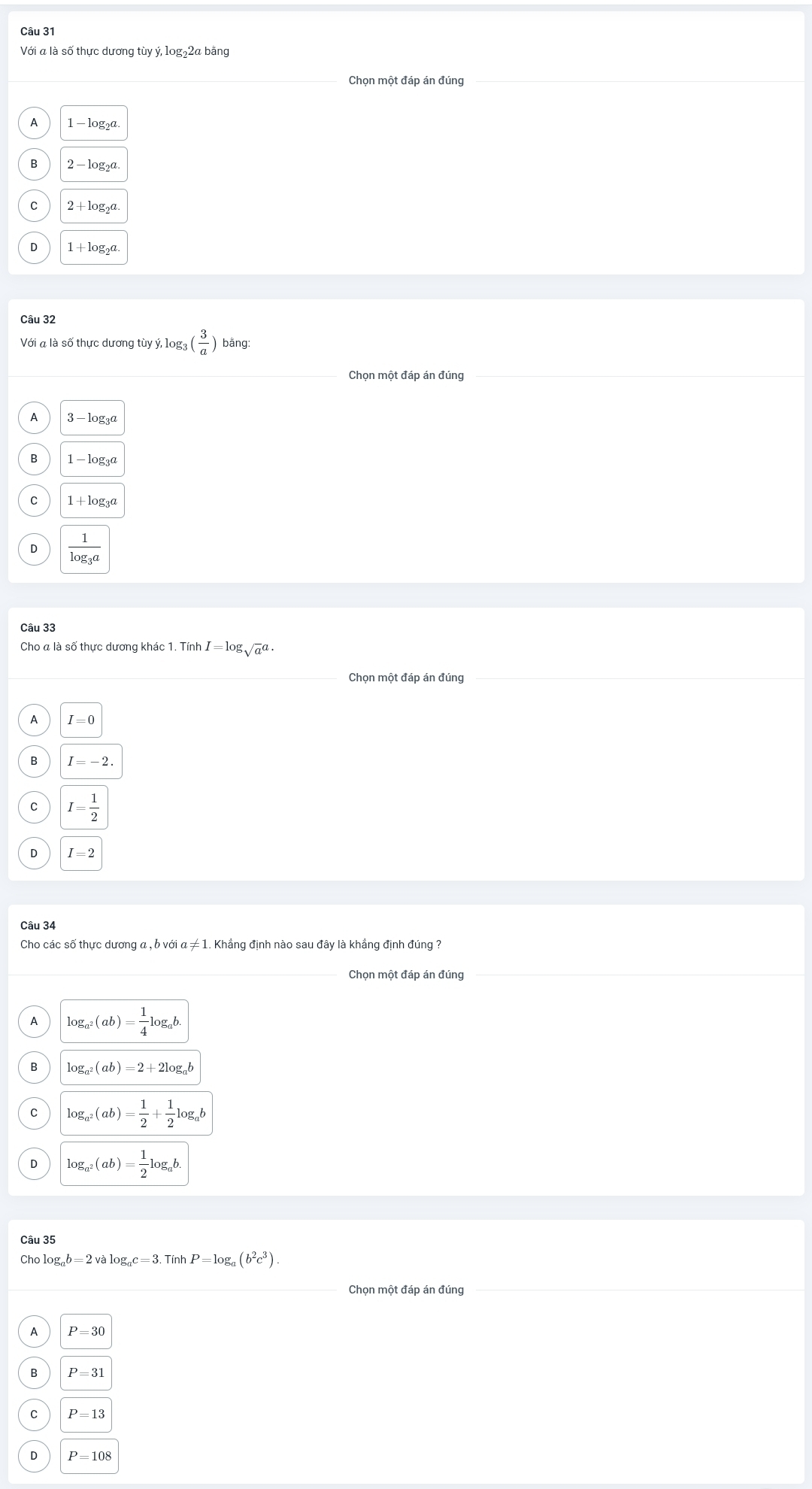 Với a là số thực dương tùy ý, log₂2a bằng
1 - log₂a
2 - loga
C
1+log _2
Câu 32
Với a là số thực dương tùy ý, log: 3( 3/a ) bằng:
Chọn một đáp án đúng
3 - log₃a
1 - loga
C 1+log _3a
frac 1log _3a
Câu 33
Cho a là số thưc dương khác 1. Tính I=log sqrt a^(a·
I=0
I=-2.
I=frac 1)2
□ 
Câu 34
Cho các số thực dương a , b với α ≠ 1. Khẳng định nào sau đây là khẳng định đúng ?
Chọn một đáp án đúng
A log _a^2(ab)= 1/4 log _ab.
log _a^2(ab)=2+2log _ab
C log _a^2(ab)= 1/2 + 1/2 log _ab
D log _a^2(ab)= 1/2 log _ab. 
Câu 35
Chọ log _ab=2valog _ac=3.TinhP=log _a(b^2c^3). 
Chọn một đáp án đúng
P=30
P=31
P=13
P=108