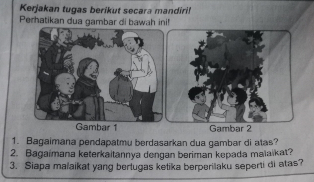 Kerjakan tugas berikut secara mandiri! 
Perhatikan dua gambar di bawah ini! 
Gambar 1 Gambar 2 
1. Bagaimana pendapatmu berdasarkan dua gambar di atas? 
2. Bagaimana keterkaitannya dengan beriman kepada malaikat? 
3. Siapa malaikat yang bertugas ketika berperilaku seperti di atas?