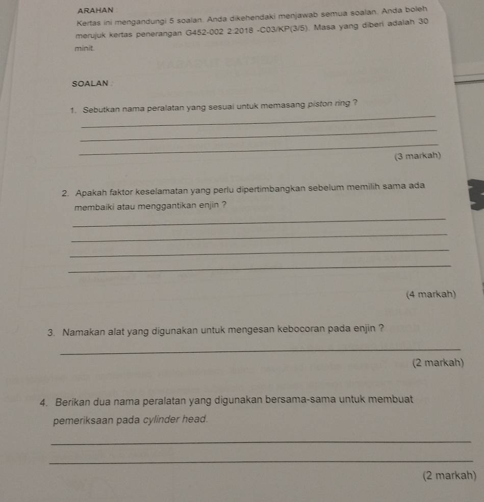 ARAHAN 
Kertas ini mengandungi 5 soalan. Anda dikehendaki menjawab semua soalan. Anda boleh 
merujuk kertas penerangan G452-002 2:2018 -C03/KP(3/5). Masa yang diberi adalah 30
minit. 
SOALAN 
_ 
1. Sebutkan nama peralatan yang sesuai untuk memasang piston ring ? 
_ 
_ 
(3 markah) 
2. Apakah faktor keselamatan yang perlu dipertimbangkan sebelum memilih sama ada 
membaiki atau menggantikan enjin ? 
_ 
_ 
_ 
_ 
(4 markah) 
3. Namakan alat yang digunakan untuk mengesan kebocoran pada enjin ? 
_ 
(2 markah) 
4. Berikan dua nama peralatan yang digunakan bersama-sama untuk membuat 
pemeriksaan pada cylinder head. 
_ 
_ 
(2 markah)