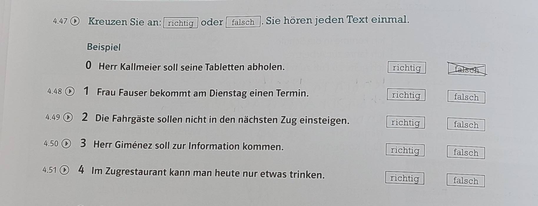 4.47 Kreuzen Sie an: ￥richtig oder falsch_. Sie hören jeden Text einmal.
Beispiel
0 Herr Kallmeier soll seine Tabletten abholen. richtig falsch
4.48 ① 1 Frau Fauser bekommt am Dienstag einen Termin. richtig
falsch
4. 49 D 2 Die Fahrgäste sollen nicht in den nächsten Zug einsteigen. falsch
richtig
4.50 3 Herr Giménez soll zur Information kommen. richtig falsch
4.51 ① 4 Im Zugrestaurant kann man heute nur etwas trinken. richtig
falsch