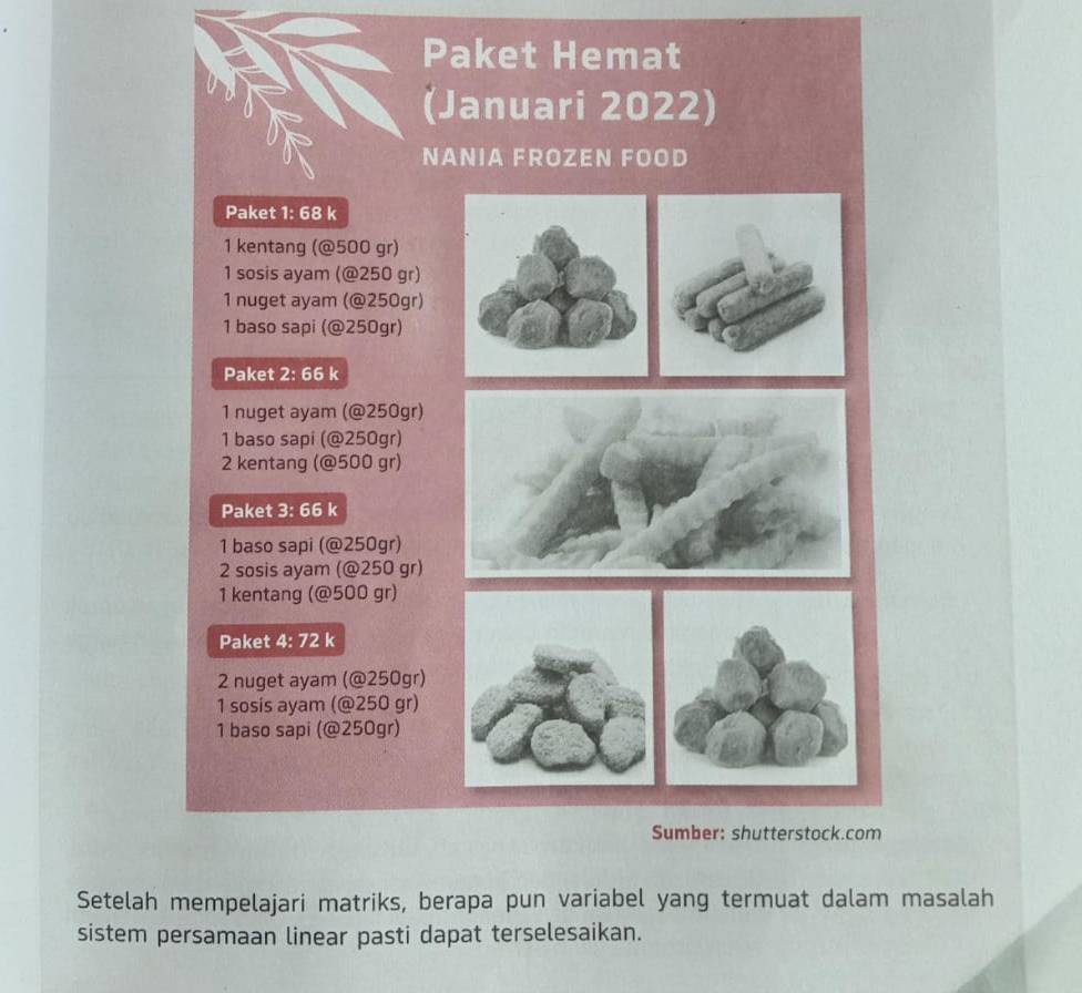 Paket Hemat 
(Januari 2022) 
NANIA FROZEN FOOD 
Paket 1: 68 k
1 kentang (@ 500 gr) 
1 sosis ayam (@ 250 gr) 
1 nuget ayam (@ 250gr) 
1 baso sapi (@ 250gr) 
Paket 2: 66 k 
1 nuget ayam (@ 250gr) 
1 baso sapi (@ 250gr) 
2 kentang (@ 500 gr) 
Paket 3: 66 k 
1 baso sapi (@ 250gr) 
2 sosis ayam (@ 250 gr) 
1 kentang (@ 500 gr) 
Paket 4: 72 k 
2 nuget ayam (@ 250gr) 
1 sosis ayam (@ 250 gr) 
1 baso sapi (@ 250gr) 
Sumber: shutterstock.com 
Setelah mempelajari matriks, berapa pun variabel yang termuat dalam masalah 
sistem persamaan linear pasti dapat terselesaikan.