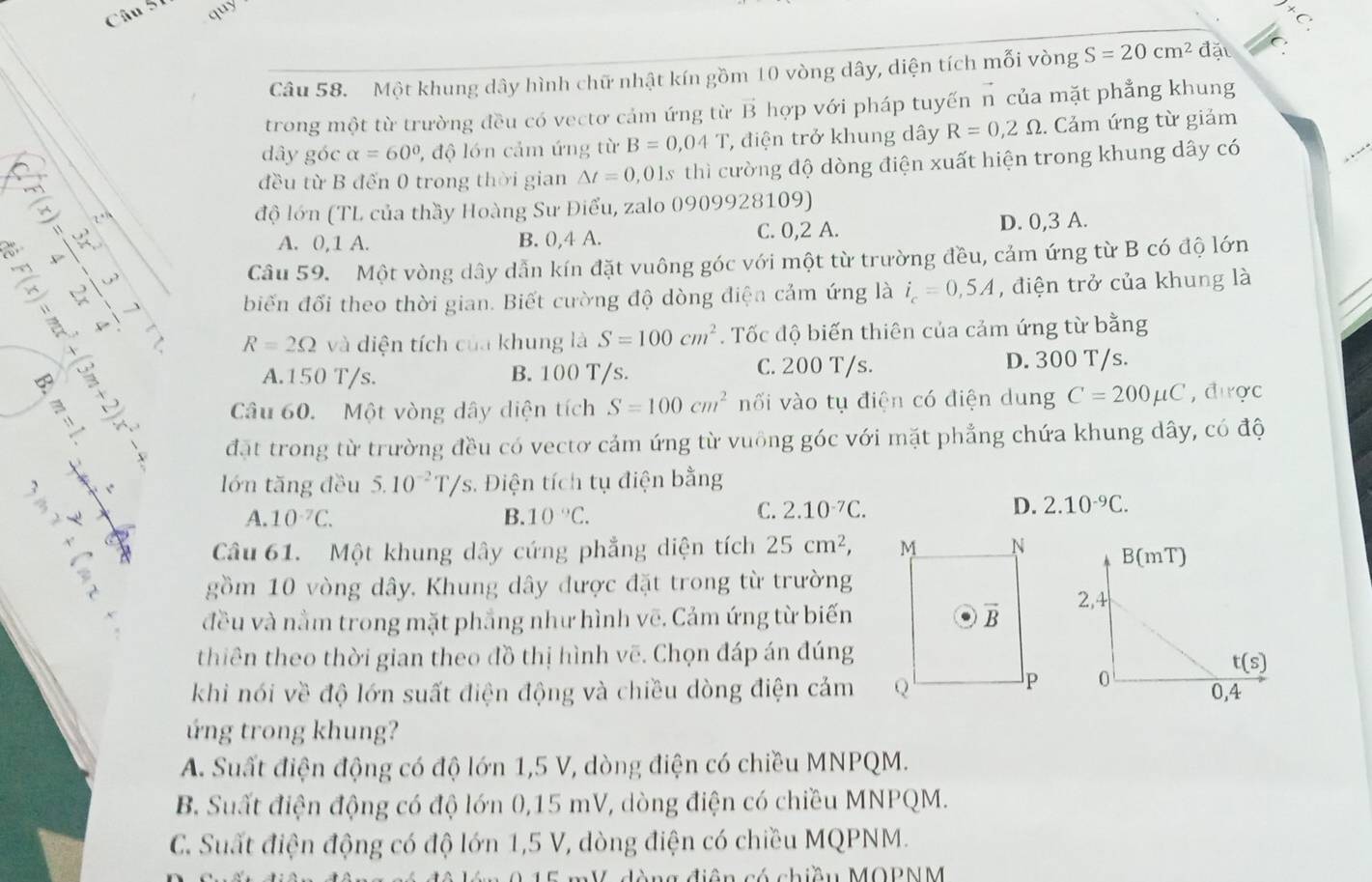 quy
+(
Câu 58. Một khung dây hình chữ nhật kín gồm 10 vòng dây, diện tích mối vòng S=20cm^2 đặi
trong một từ trường đều có vectơ cảm ứng từ vector B hợp với pháp tuyến n của mặt phẳng khung
dây góc alpha =60° 1, độ lớn cảm ứng từ B=0,04T , điện trở khung dây R=0,2Omega. Cảm ứng từ giảm
đều từ B đến 0 trong thời gian △ t=0,01s thì cường độ dòng điện xuất hiện trong khung dây có
độ lớn (TL của thầy Hoàng Sư Điểu, zalo 0909928109)
A. 0,1 A. B. 0,4 A. C. 0,2 A. D. 0,3 A.
Câu 59. Một vòng dây dẫn kín đặt vuông góc với một từ trường đều, cảm ứng từ B có độ lớn
biến đối theo thời gian. Biết cường độ dòng điện cảm ứng là i_c=0,5A , điện trở của khung là
R=2Omega và diện tích của khung là S=100cm^2. Tốc độ biến thiên của cảm ứng từ bằng
A.150 T/s. B. 100 T/s. C. 200 T/s. D. 300 T/s.
Câu 60. Một vòng dây diện tích S=100cm^2 nối vào tụ điện có điện dung C=200mu C , được
đặt trong từ trường đều có vectơ cảm ứng từ vuông góc với mặt phẳng chứa khung dây, có độ
lớn tăng đều 5.10^(-2)T/s s. Điện tích tụ điện bằng
A. 10^(-7)C. B. 10°C.
C. 2.10^(-7)C. D. 2.10^(-9)C.
Câu 61. Một khung dây cứng phẳng diện tích 25cm^2,
gồm 10 vòng dây, Khung dây được đặt trong từ trường
đều và nằm trong mặt phẳng như hình vẽ. Cảm ứng từ biến
thiên theo thời gian theo đồ thị hình vẽ. Chọn đáp án đúng
khi nói về độ lớn suất điện động và chiều dòng điện cảm 
ứng trong khung?
A. Suất điện động có độ lớn 1,5 V, dòng điện có chiều MNPQM.
B. Suất điện động có độ lớn 0,15 mV, dòng điện có chiều MNPQM.
C. Suất điện động có độ lớn 1,5 V, dòng điện có chiều MQPNM.
M điên có chiều MOPNM