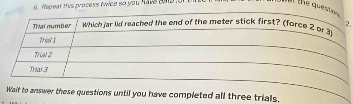 Repeat this process twice so you have data lul 
r th e que 
. 
Wait to answer these questions until you have completed all three trials.