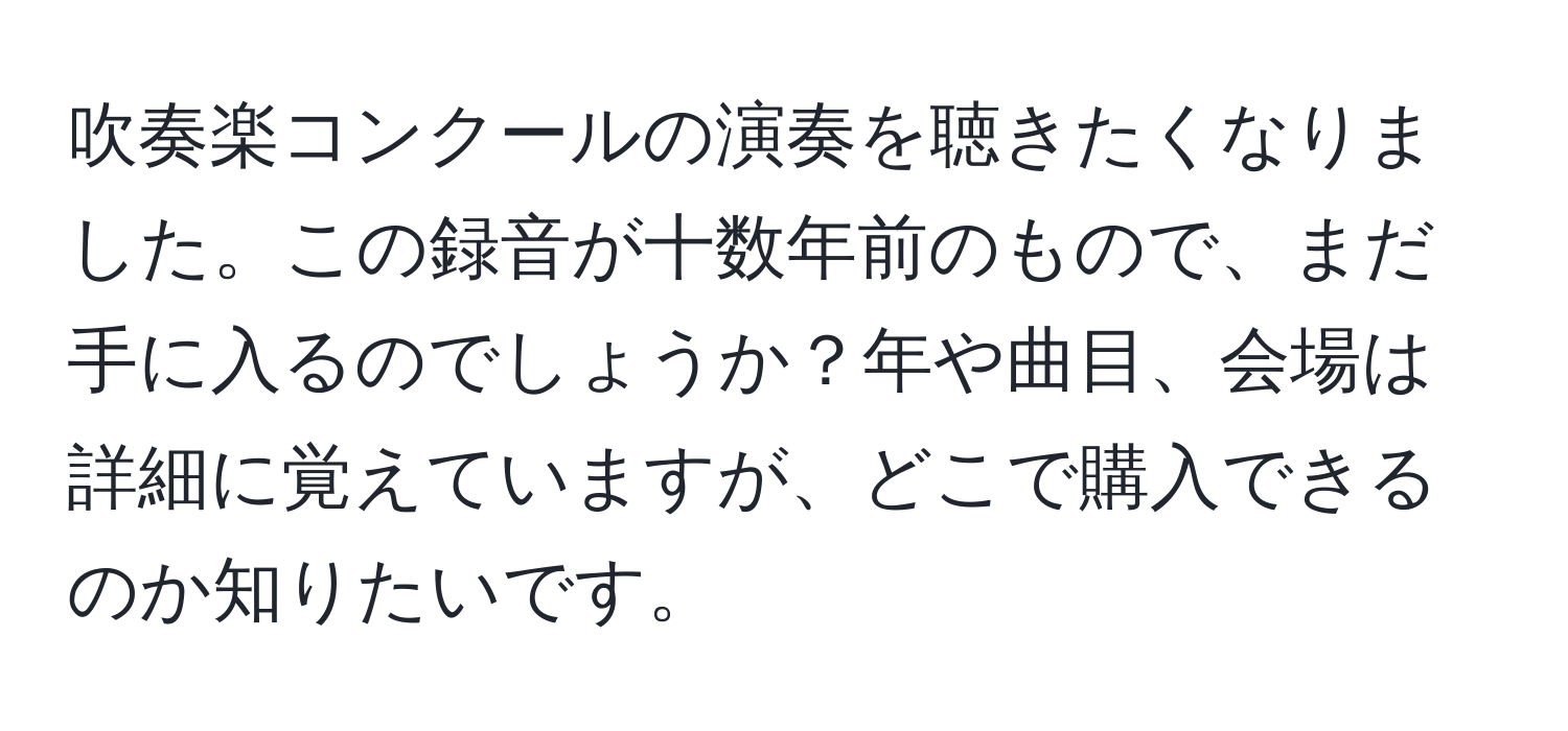 吹奏楽コンクールの演奏を聴きたくなりました。この録音が十数年前のもので、まだ手に入るのでしょうか？年や曲目、会場は詳細に覚えていますが、どこで購入できるのか知りたいです。