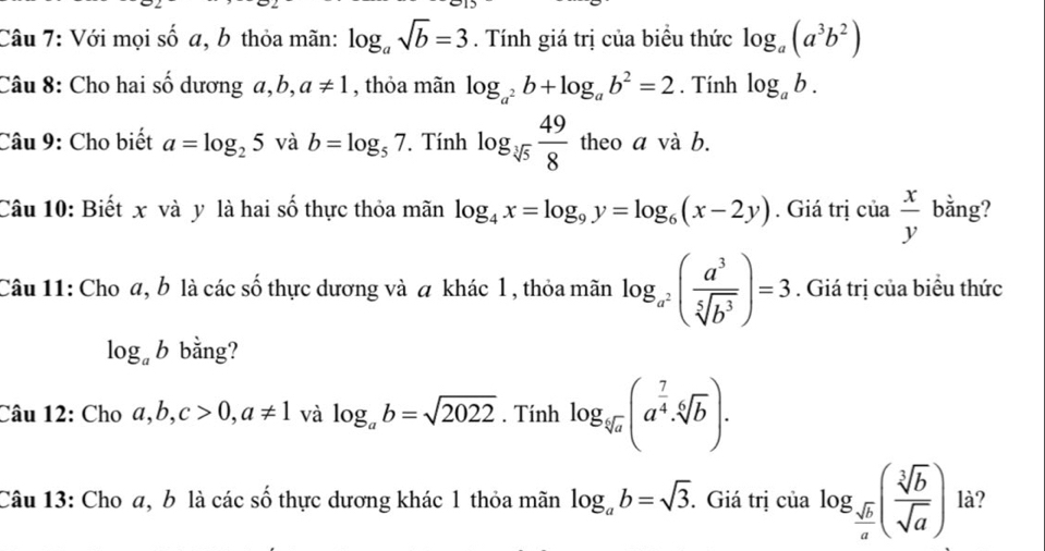 Với mọi số a, b thỏa mãn: log _asqrt(b)=3. Tính giá trị của biều thức log _a(a^3b^2)
Câu 8: Cho hai số dương a,b, a!= 1 , thỏa mãn log _a^2b+log _ab^2=2. Tính log _ab. 
Câu 9: Cho biết a=log _25 và b=log _57. Tính log _sqrt[3](5) 49/8  theo a và b. 
Câu 10: Biết x và y là hai số thực thỏa mãn log _4x=log _9y=log _6(x-2y). Giá trị cia x/y  bằng? 
Câu 11: Cho a, b là các số thực dương và a khác 1 , thỏa mãn log _a^2( a^3/sqrt[5](b^3) )=3. Giá trị của biểu thức
log _ab bằng? 
Câu 12: Cho a, b, c>0, a!= 1 và log _ab=sqrt(2022). Tính log _sqrt[4](a)(a^(frac 7)4· sqrt[6](b))·
Câu 13: Cho a, b là các số thực dương khác 1 thỏa mãn log _ab=sqrt(3). Giá trị của log _ sqrt(b)/a ( sqrt[3](b)/sqrt(a) ) là?