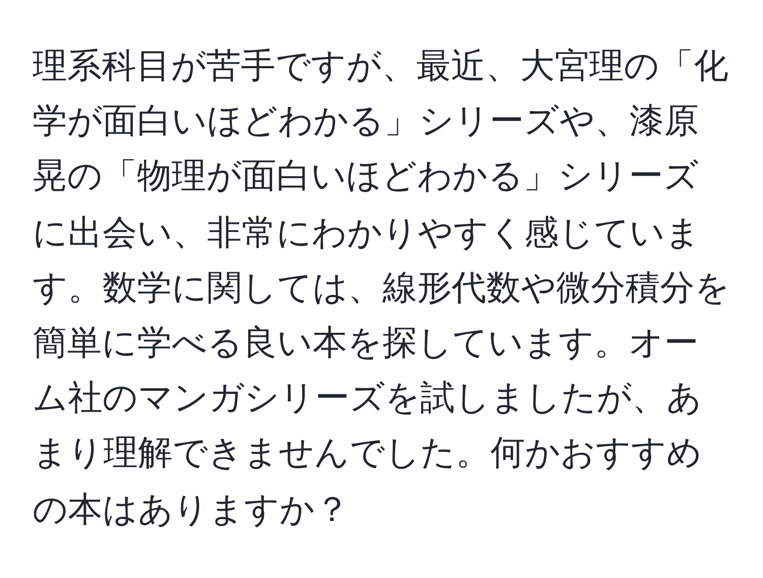 理系科目が苦手ですが、最近、大宮理の「化学が面白いほどわかる」シリーズや、漆原晃の「物理が面白いほどわかる」シリーズに出会い、非常にわかりやすく感じています。数学に関しては、線形代数や微分積分を簡単に学べる良い本を探しています。オーム社のマンガシリーズを試しましたが、あまり理解できませんでした。何かおすすめの本はありますか？