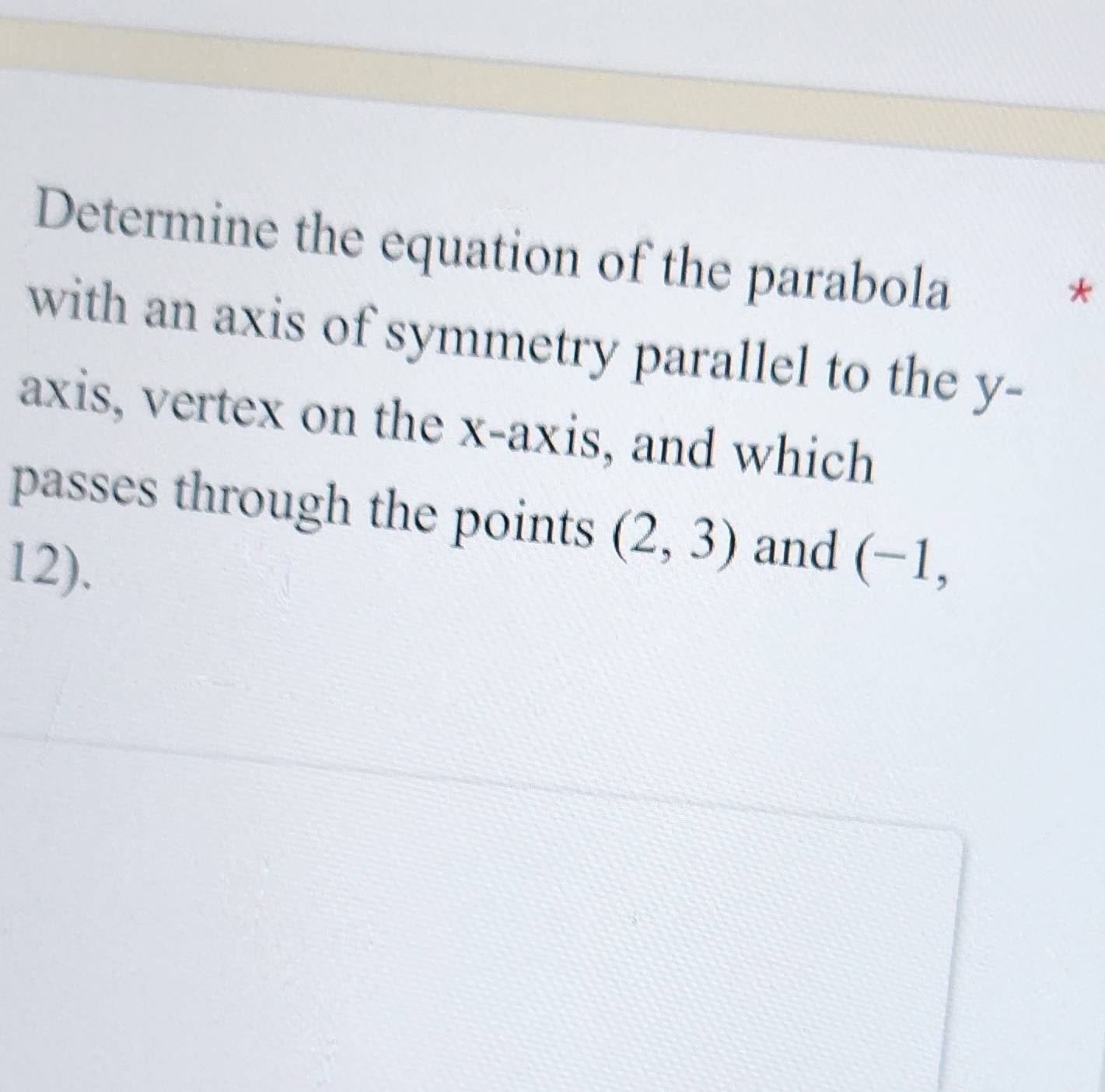 Determine the equation of the parabola 
* 
with an axis of symmetry parallel to the y - 
axis, vertex on the x-axis, and which 
passes through the points (2,3) and 
12). (-1,