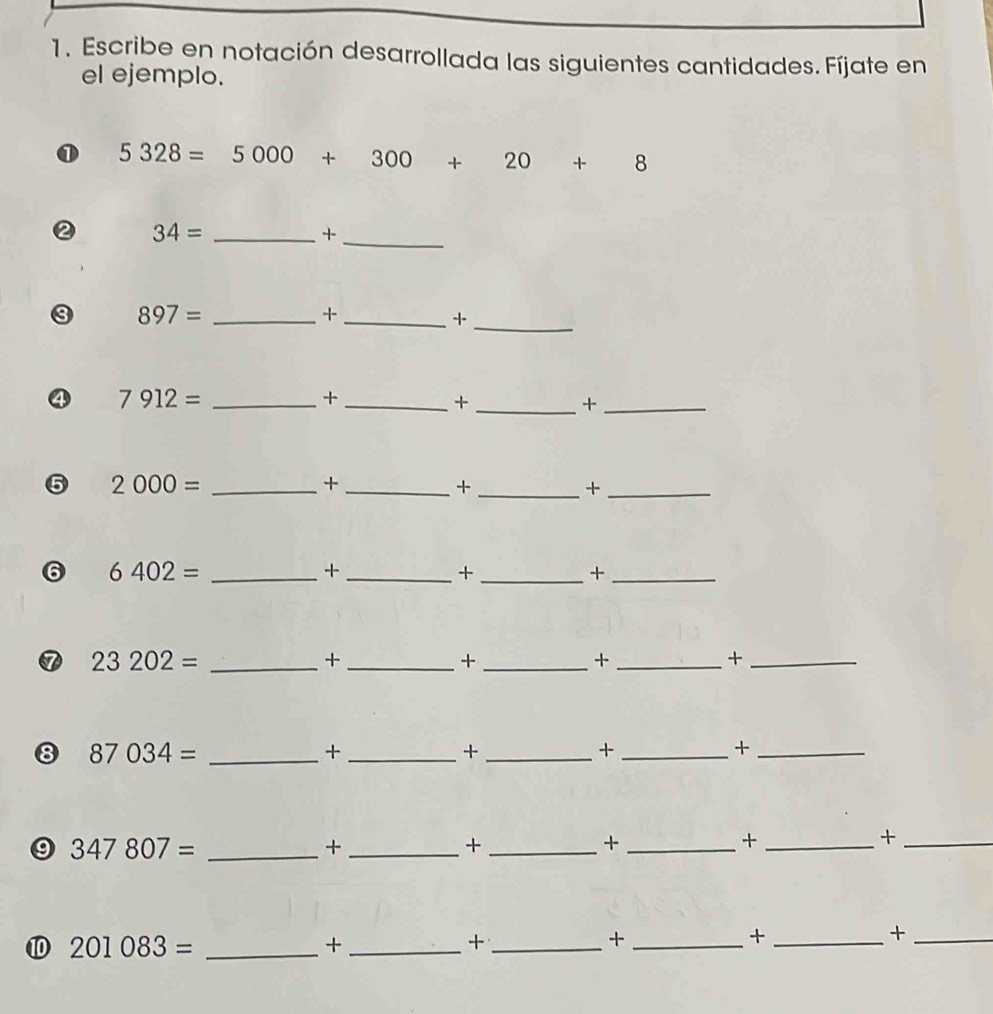 Escribe en notación desarrollada las siguientes cantidades. Fíjate en 
el ejemplo. 
① 5328=5000+300+20+8
② 34= _ 
_+
897= _ 
_+ 
_+ 
④ 7912= _ 
_+ 
_+ 
_+ 
⑤ 2000= _ 
_+ 
_+ 
_+ 
⑥ 6402= _ 
_+ 
_+ 
_+ 
⑦ 23202= _ 
_+ 
_+ 
_+ 
_+ 
8 87034= _ 
_+ 
_+ 
_+ 
_+ 
9 347807= _ 
_+ 
_+ 
_+ 
_+ 
_+ 
⑩ 201083= _ 
_+ 
_+ 
_+ 
_+ 
_+