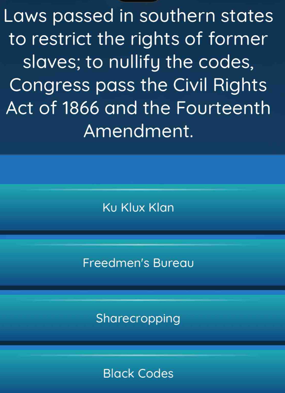 Laws passed in southern states
to restrict the rights of former
slaves; to nullify the codes,
Congress pass the Civil Rights
Act of 1866 and the Fourteenth
Amendment.
Ku Klux Klan
Freedmen’s Bureau
Sharecropping
Black Codes