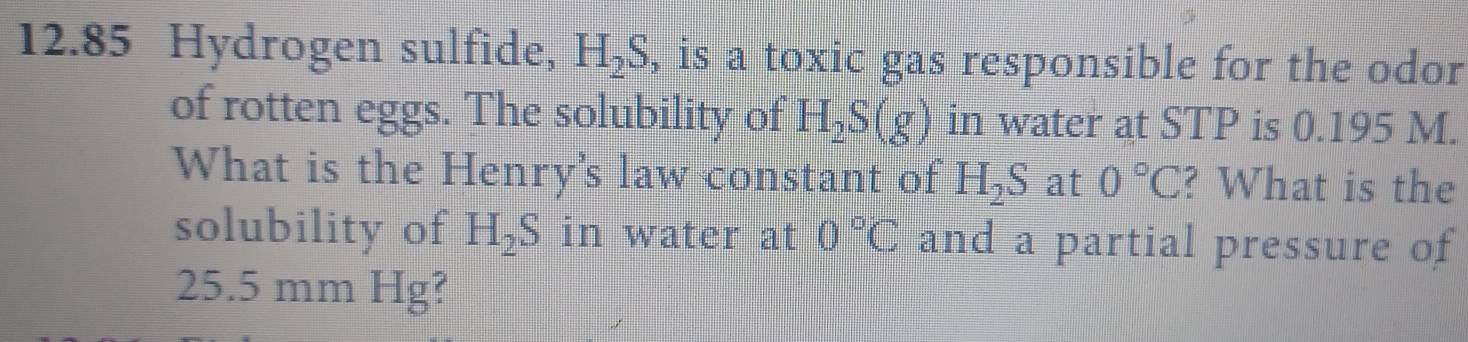 12.85 Hydrogen sulfide, H_2S , is a toxic gas responsible for the odor 
of rotten eggs. The solubility of H_2S(g) in water at STP is 0.195 M. 
What is the Henry's law constant of H_2S at 0°C ? What is the 
solubility of H_2S in water at 0°C and a partial pressure of
25.5 mm Hg?