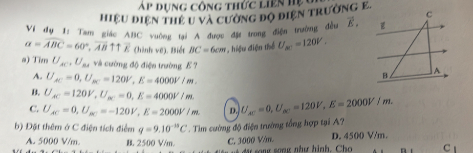 Ap dụng công thức liên h ệ 
hiệu điện thẻ u và cường độ điện trường E.
Ví dụ 1: Tam giác ABC vuông tại A được đặt trong điện trường đều vector E,
a=widehat ABC=60°, vector ABuparrow uparrow overleftrightarrow E (hình vẽ), Biết BC=6cm hiệu điện thể U_BC=120V. 
a) Tim U_AC, U_BA và cường độ điện trường E ?
A. U_AC=0, U_BC=120V, E=4000V/m.
B U_AC=120V, U_BC=0, E=4000V/m.
C. U_AC=0, U_BC=-120V, E=2000V/m. D. U_AC=0, U_BC=120V, E=2000V/m. 
b) Đặt thêm ở C điện tích điểm q=9.10^(-10)C. Tim cường độ điện trường tổng hợp tại A?
A. 5000 V/m. B. 2500 V/m. C. 3000 V/m. D. 4500 V/m.
đấát sng song như hình. Cho C 1