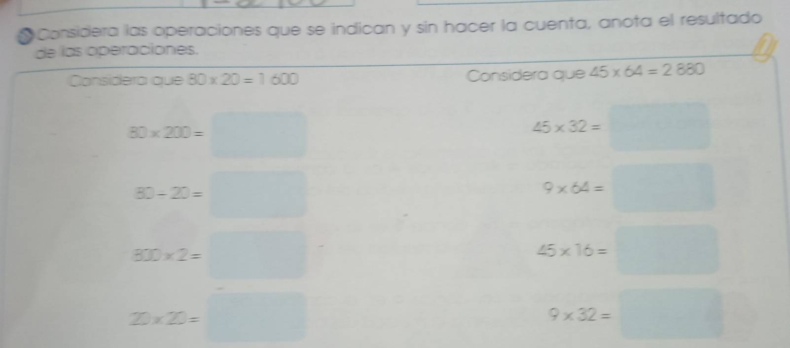 Considera las operaciones que se indican y sin hacer la cuenta, anota el resultado 
de las operaciones. 
Considera que 80* 20=1600 Considera que 45* 64=2880
80* 200=□
45* 32=□
80-20=□
9* 64=□
800* 2=□
45* 16=□
20* 2=□
9* 32=□