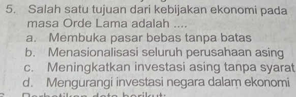 Salah satu tujuan dari kebijakan ekonomi pada
masa Orde Lama adalah ....
a. Membuka pasar bebas tanpa batas
b. Menasionalisasi seluruh perusahaan asing
c. Meningkatkan investasi asing tanpa syarat
d. Mengurangi investasi negara dalam ekonomi