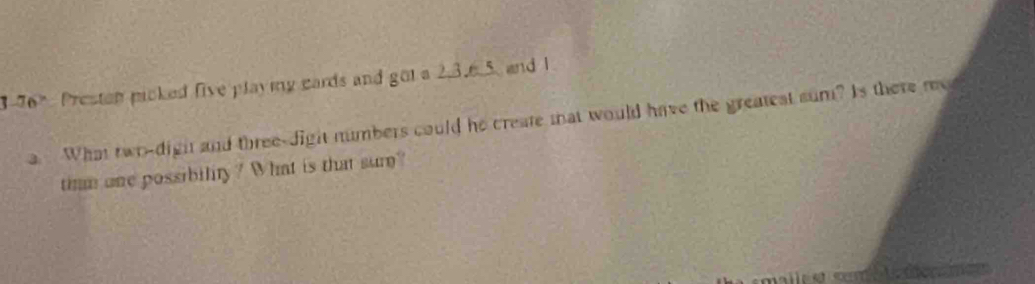 3-76° Presten picked five playing cards and got a 2, 3. 6. 5, and 1
a. What twr-dight and three-dight numbers could he create mat would have the greatest sum? Is there me 
timm one possibility? What is that sur? 
Aederamcn