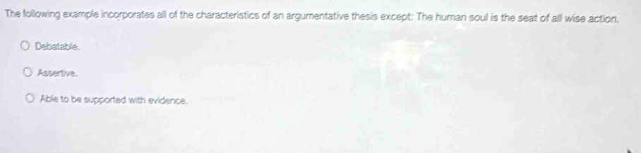 The following example incorporates all of the characteristics of an argumentative thesis except: The human soul is the seat of all wise action.
Debatable.
Assertive.
Able to be supported with evidence.