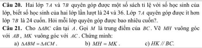 Hai lớp 74 và 7B quyên góp được một số sách tỉ lệ với số học sinh của 
lớp, biết số học sinh của hai lớp lần lượt là 24 và 36. Lớp 74 quyên góp được ít hơn 
lớp 7B là 24 cuốn. Hỏi mỗi lớp quyên góp được bao nhiêu cuốn?. 
Câu 21. Cho △ ABC cân tại A. Gọi M là trung điểm của BC. Vẽ MH vuông góc 
với AB , MK vuông góc với AC. Chứng minh: 
a) △ ABM=△ ACM. b) MH=MK. c) HK//BC.