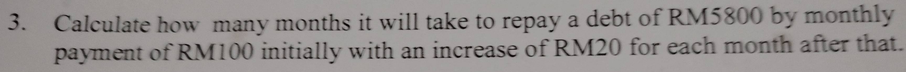 Calculate how many months it will take to repay a debt of RM5800 by monthly 
payment of RM100 initially with an increase of RM20 for each month after that.