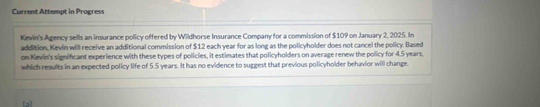 Current Attempt in Progress 
Kevin's Agency sells an insurance policy offered by Wildhorse Insurance Company for a commission of $109 on January 2, 2025. In 
addition. Kevin will receive an additional commission of $12 each year for as long as the policyholder does not cancel the policy. Based 
on Kevin's significant experience with these types of policies, it estimates that policyholders on average renew the policy for 4.5 years, 
which results in an expected policy life of 5.5 years. It has no evidence to suggest that previous policyholder behavior will change. 
(a)