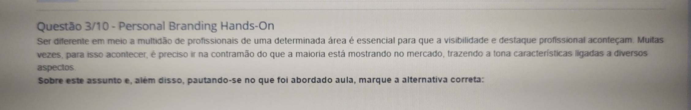 Questão 3/10 - Personal Branding Hands-On 
Ser diferente em meio a multidão de profissionais de uma determinada área é essencial para que a visibilidade e destaque profissional aconteçam. Muitas 
vezes, para isso acontecer, é preciso ir na contramão do que a maioria está mostrando no mercado, trazendo a tona características ligadas a diversos 
aspectos. 
Sobre este assunto e, além disso, pautando-se no que foi abordado aula, marque a alternativa correta: