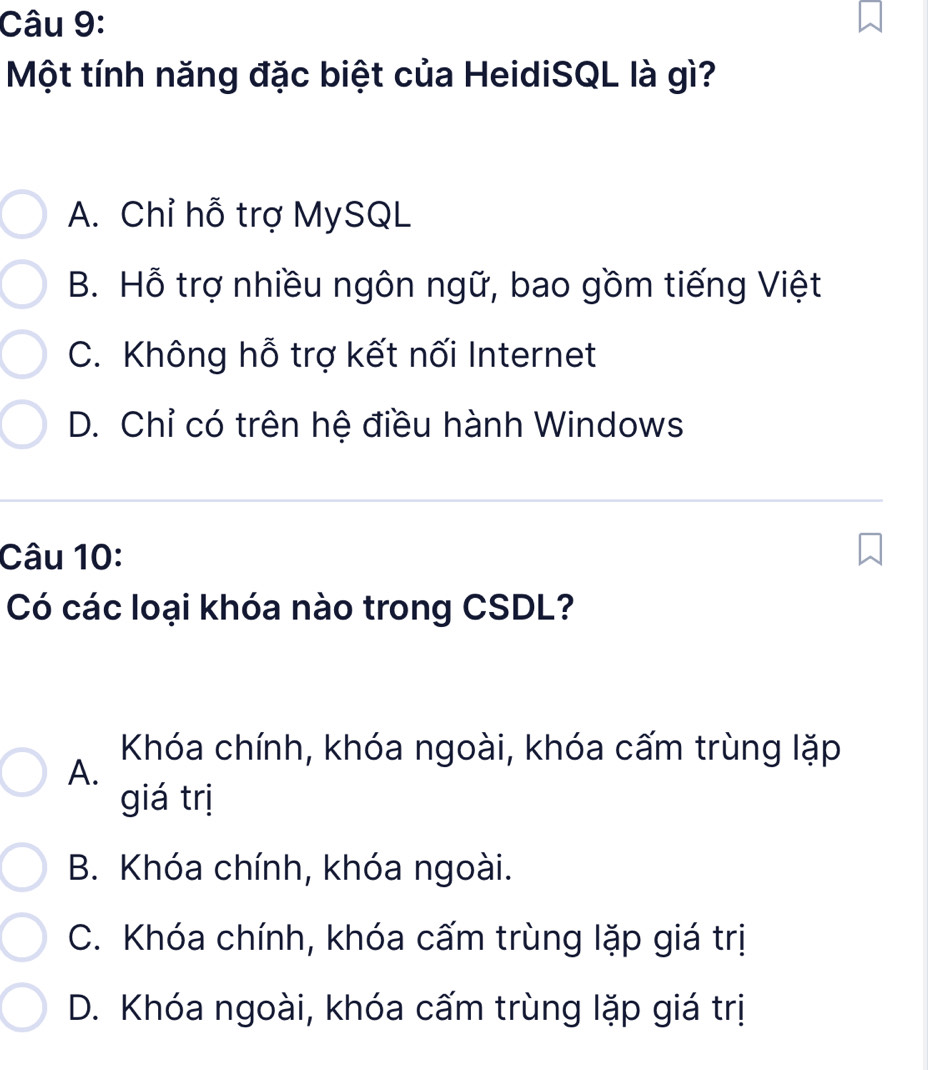 Một tính năng đặc biệt của HeidiSQL là gì?
A. Chỉ hỗ trợ MySQL
B. Hỗ trợ nhiều ngôn ngữ, bao gồm tiếng Việt
C. Không hỗ trợ kết nối Internet
D. Chỉ có trên hệ điều hành Windows
Câu 10:
Có các loại khóa nào trong CSDL?
Khóa chính, khóa ngoài, khóa cấm trùng lặp
A.
giá trị
B. Khóa chính, khóa ngoài.
C. Khóa chính, khóa cấm trùng lặp giá trị
D. Khóa ngoài, khóa cấm trùng lặp giá trị