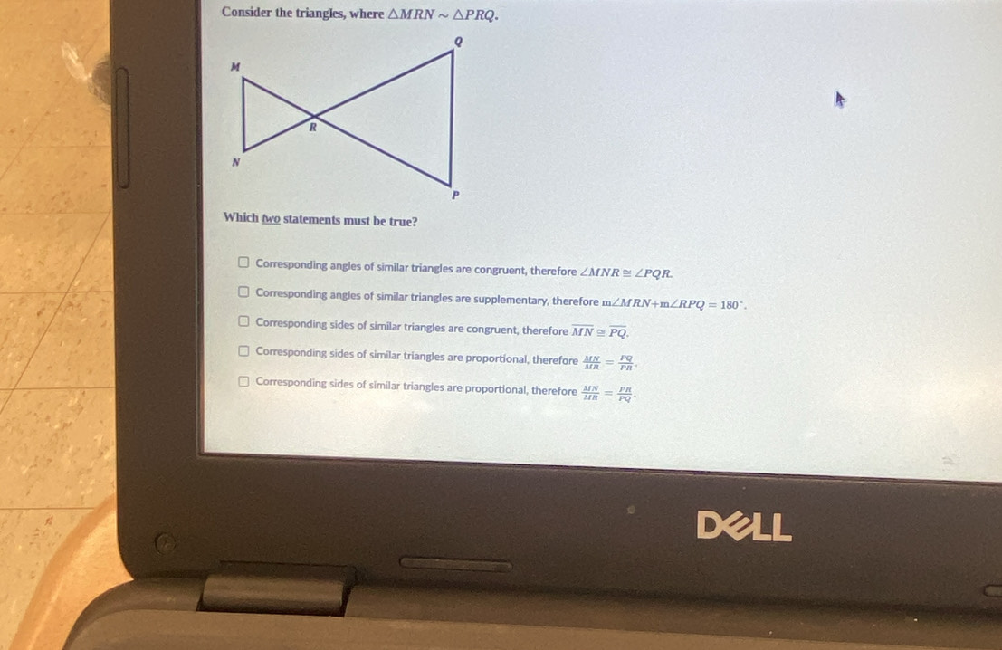 Consider the triangles, where △ MRNsim △ PRQ. 
Which two statements must be true?
Corresponding angles of similar triangles are congruent, therefore ∠ MNR≌ ∠ PQR.
Corresponding angles of similar triangles are supplementary, therefore m∠ MRN+m∠ RPQ=180°.
Corresponding sides of similar triangles are congruent, therefore overline MN≌ overline PQ.
Corresponding sides of similar triangles are proportional, therefore  MN/MR = PQ/PR 
Corresponding sides of similar triangles are proportional, therefore  MN/MR = PR/PQ . 
Dell