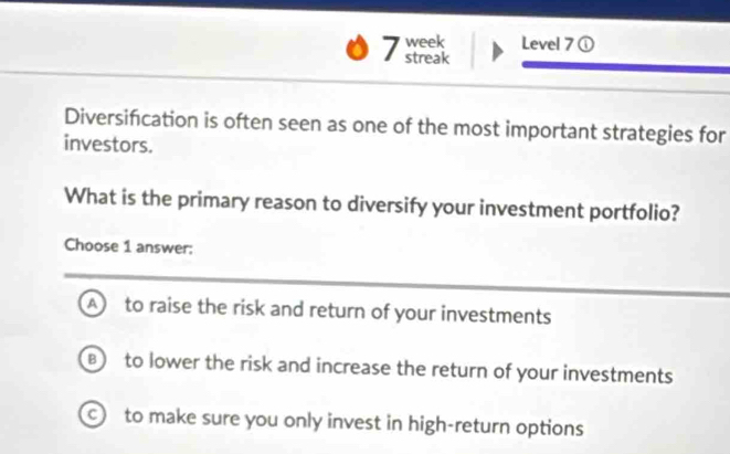 week Level 7 ①
streak
Diversification is often seen as one of the most important strategies for
investors.
What is the primary reason to diversify your investment portfolio?
Choose 1 answer:
A to raise the risk and return of your investments
B) to lower the risk and increase the return of your investments
to make sure you only invest in high-return options