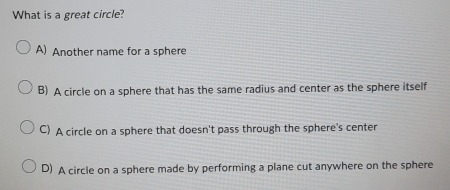 What is a great circle?
A) Another name for a sphere
B) A circle on a sphere that has the same radius and center as the sphere itself
C) A circle on a sphere that doesn't pass through the sphere's center
D) A circle on a sphere made by performing a plane cut anywhere on the sphere