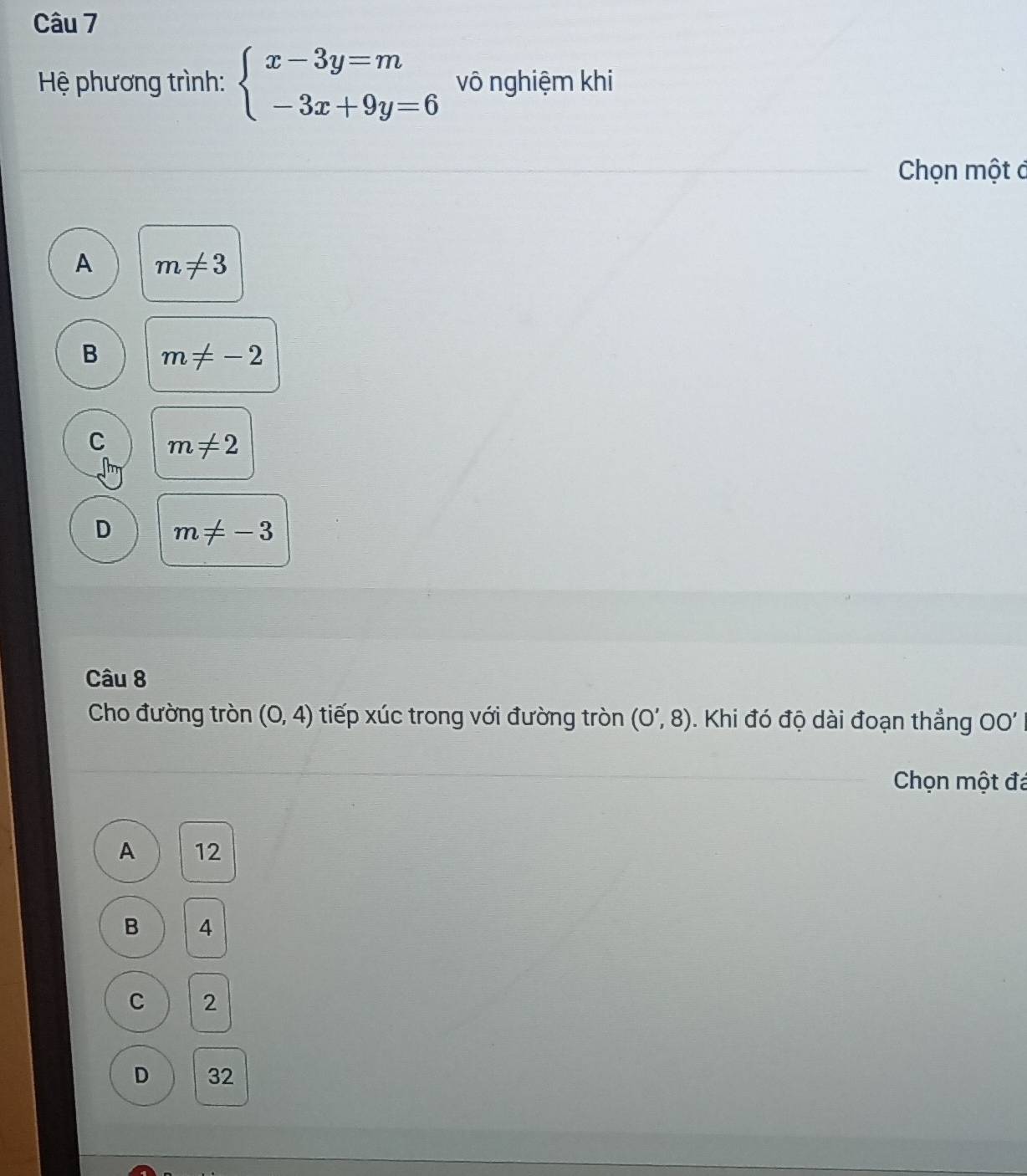 Hệ phương trình: beginarrayl x-3y=m -3x+9y=6endarray. vô nghiệm khi
Chọn một ở
A m!= 3
B m!= -2
C m!= 2
D m!= -3
Câu 8
Cho đường tròn (0,4) tiếp xúc trong với đường tròn (0',8) Khi đó độ dài đoạn thẳng 0 
Chọn một đá
A 12
B 4
C 2
D 32