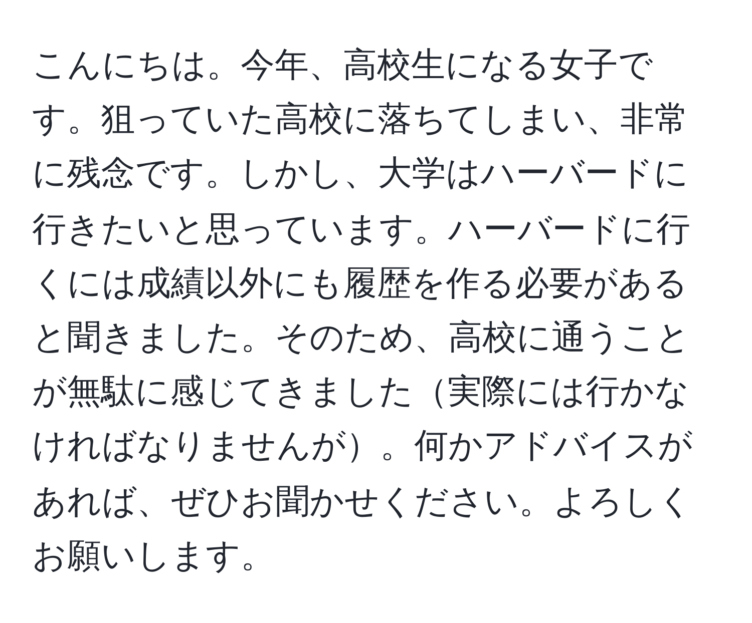 こんにちは。今年、高校生になる女子です。狙っていた高校に落ちてしまい、非常に残念です。しかし、大学はハーバードに行きたいと思っています。ハーバードに行くには成績以外にも履歴を作る必要があると聞きました。そのため、高校に通うことが無駄に感じてきました実際には行かなければなりませんが。何かアドバイスがあれば、ぜひお聞かせください。よろしくお願いします。