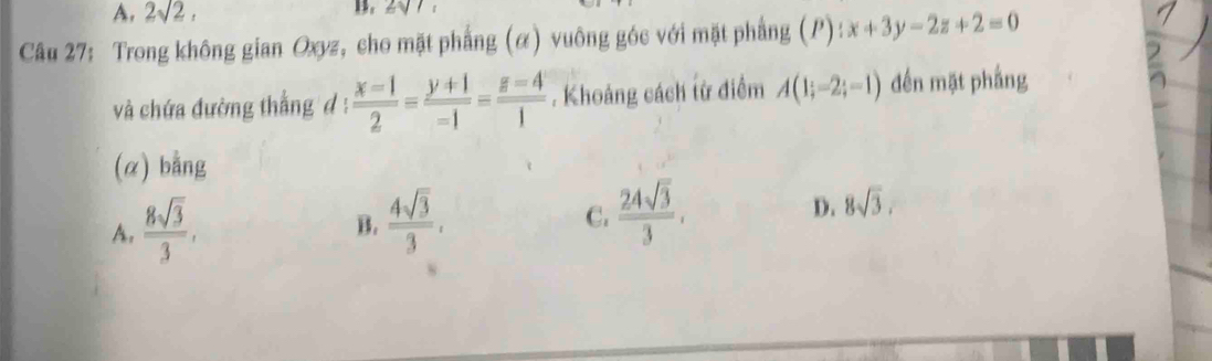 A. 2sqrt(2), 

Câu 27: Trong không gian Oxyz, cho mặt phẳng (α) vuông góc với mặt phẳng (P):x+3y-2z+2=0
và chứa đường thẳng đ :  (x-1)/2 = (y+1)/-1 = (z-4)/1 . Khoảng cách từ điểm A(1;-2;-1) đến mặt phắng
(α) bằng
A.  8sqrt(3)/3 ,
B.  4sqrt(3)/3 ,
C.  24sqrt(3)/3 ,
D. 8sqrt(3).