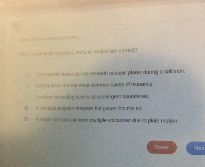 Select all the correct answers.
Which statements regarding tectonic motion are correct?
Continental plates plunge beneath oceanic plates during a collision.
Earthquakes are the most common cause of tsunamis.
Seafloor spreading occurs at convergent boundaries.
A volcanic eruption releases hot gases into the air.
A single hot spot can form multiple volcanoes due to plate motion.
Reset Nex