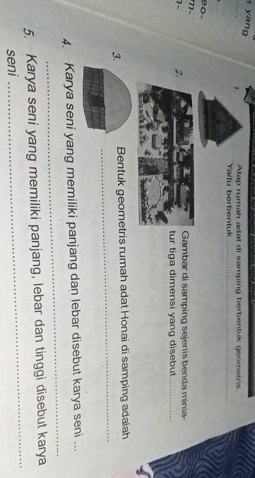 yan 
1. 
Atap rumah adat di samping berbentuk geometris. 
Yaitu berbentuk_ 
e 0 - 
m-
7 - 
2. 
Gambar di samping sejenis benda minia 
ur tiga dimensi yang disebut_ 
3. 
Bentuk geometris rumah adat Honai di samping adalah 
_ 
_ 
_ 
4. Karya seni yang memiliki panjang dan lebar disebut karya seni ... 
_ 
5. Karya seni yang memiliki panjang, lebar dan tinggi disebut karya 
seni