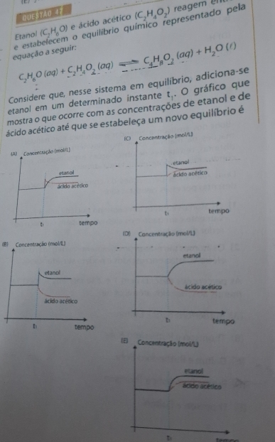 [L 
QUEsTão 41 
Etano/ (C_2H_6O) e ácido acético (C_2H_4O_2)
reagem l 
equação a seguir: se estabelecem o equilíbrio químico representado pela
C_2H_6O(aq)+C_2H_4O_2(aq)leftharpoons C_4H_8O_2(aq)+H_2O(t)
Considere que, nesse sistema em equilíbrio, adiciona-se 
etanol em um determinado instante t_1 , O gráfico que 
mostra o que ocorre com as concentrações de etanol e de 
ácido acético até que se estabeleça um novo equilíbrio é 
(B) Concentração (mol/L)