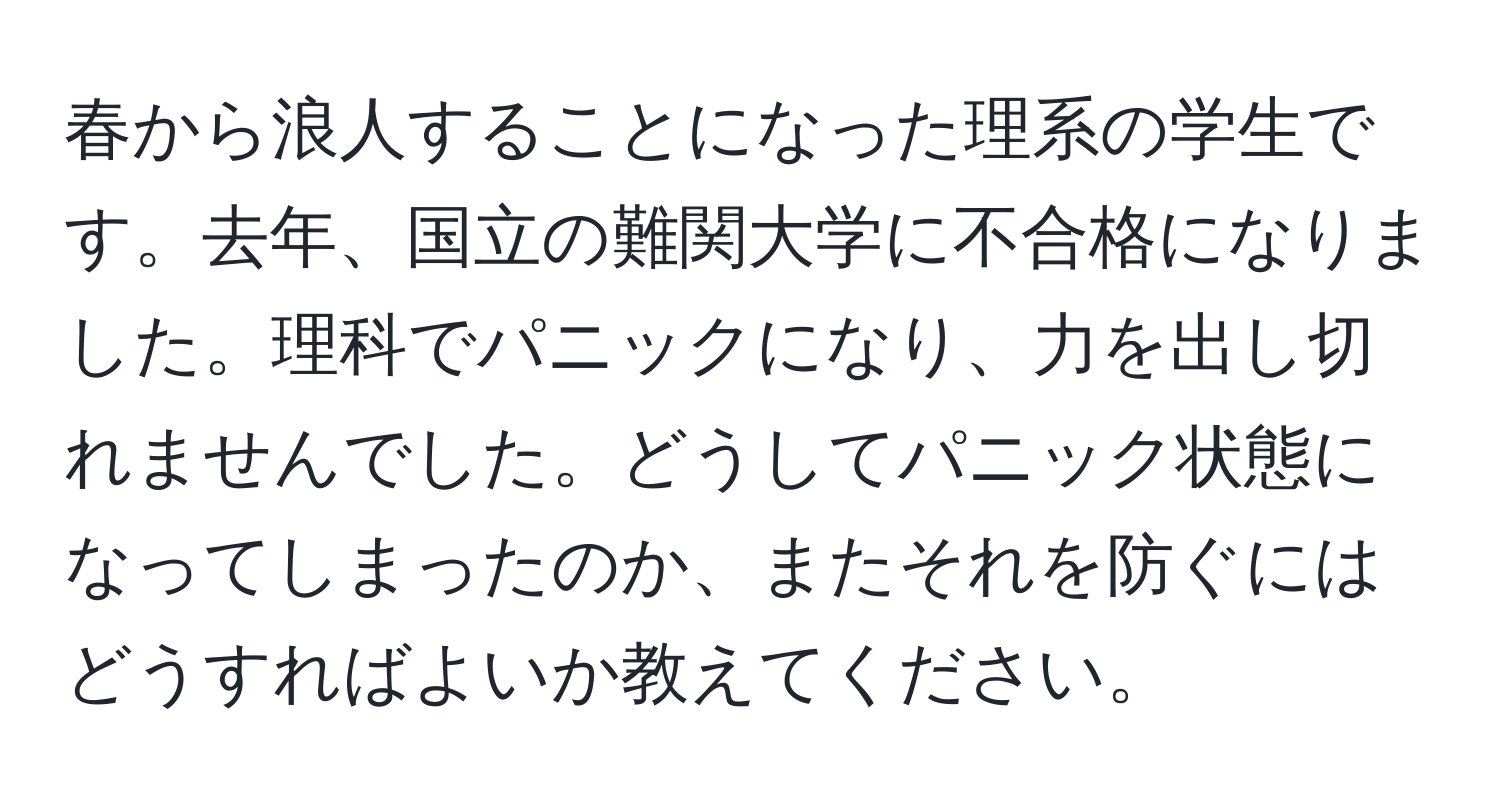 春から浪人することになった理系の学生です。去年、国立の難関大学に不合格になりました。理科でパニックになり、力を出し切れませんでした。どうしてパニック状態になってしまったのか、またそれを防ぐにはどうすればよいか教えてください。