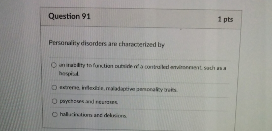 Personality disorders are characterized by
an inability to function outside of a controlled environment, such as a
hospital.
extreme, inflexible, maladaptive personality traits.
psychoses and neuroses.
hallucinations and delusions.