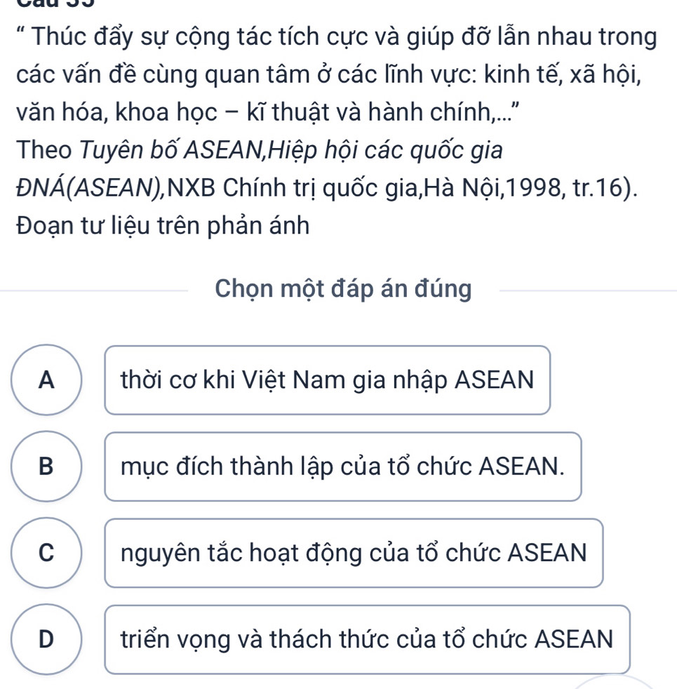 " Thúc đẩy sự cộng tác tích cực và giúp đỡ lẫn nhau trong
các vấn đề cùng quan tâm ở các lĩnh vực: kinh tế, xã hội,
văn hóa, khoa học - kĩ thuật và hành chính,..''
Theo Tuyên bố ASEAN,Hiệp hội các quốc gia
ĐNÁ(ASEAN),NXB Chính trị quốc gia,Hà Nội,1998, tr. 16).
Đoạn tư liệu trên phản ánh
Chọn một đáp án đúng
A thời cơ khi Việt Nam gia nhập ASEAN
B mục đích thành lập của tổ chức ASEAN.
C nguyên tắc hoạt động của tổ chức ASEAN
D triển vọng và thách thức của tổ chức ASEAN