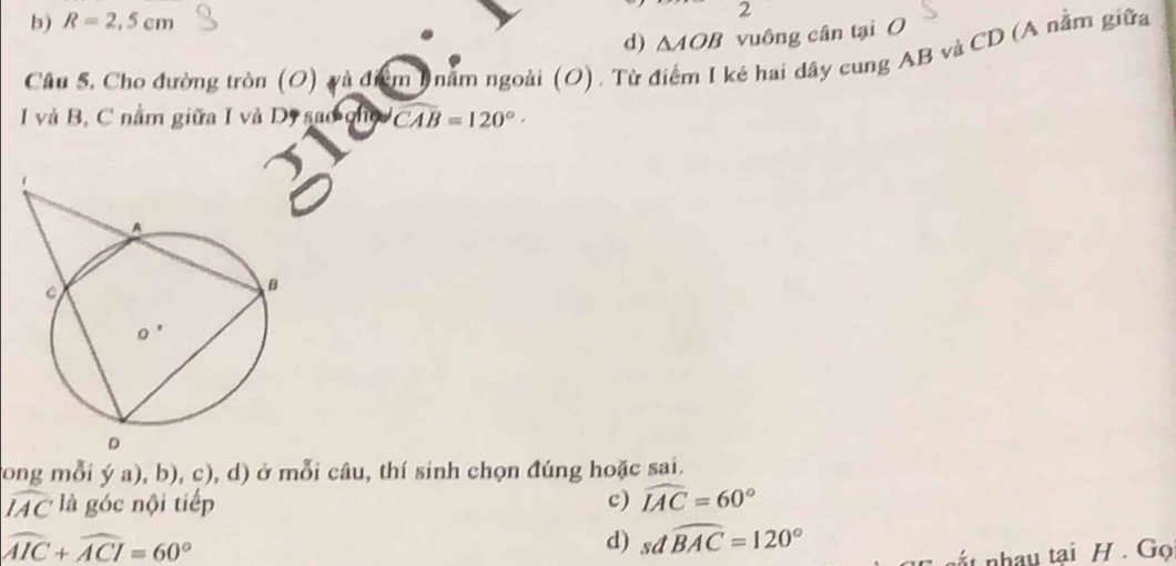 b) R=2,5cm
2
d) △ AOB vuông cân tại O
Câu 5. Cho đường tròn (O) và đưểm 1 năm ngoài (O), Từ ở kẻ hai dây cung AB và CD (A nằm giữa
I và B, C nằm giữa I và D, sao chủ widehat CAB=120°. 
tong mỗi ya),b),c), ,d) ) ở mỗi câu, thí sinh chọn đúng hoặc sai.
widehat IAC là góc nội tiếp c) widehat IAC=60°
widehat AIC+widehat ACI=60°
d) sdwidehat BAC=120°
nất nhau tại H. Gọ