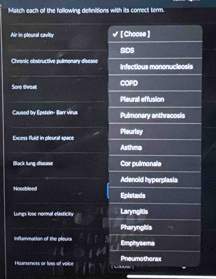 Match each of the following defnitions with its correct term. 
Air in pleural cavity [ Choose ] 
SIDS 
Chronic obstructive pulmonary disease 
Infectious mononucleosis 
Sore throat 
COPD 
Pleural effusion 
Caused by Epstein- Barr virus 
Pulmonary anthracosis 
Pleurisy 
Excess fluid in pleural space 
Asthma 
Black lung disease Cor pulmonale 
Adenoid hyperplasia 
Nosebleed 
Epistaxis 
Lungs lose normal elasticity Laryngitis 
Pharyngitis 
Inflammation of the pleura 
Emphysema 
Pneumothorax 
Hoarseness or loss of voice