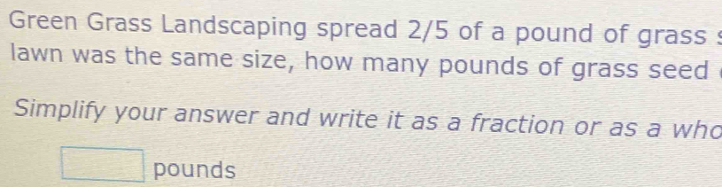 Green Grass Landscaping spread 2/5 of a pound of grass : 
lawn was the same size, how many pounds of grass seed 
Simplify your answer and write it as a fraction or as a who
□ pounds