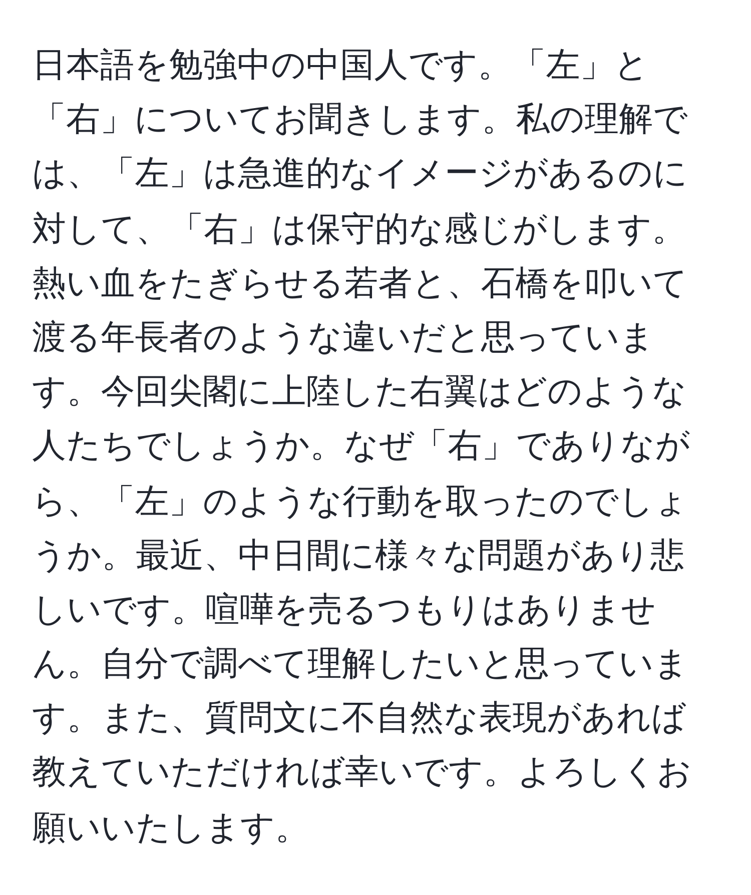 日本語を勉強中の中国人です。「左」と「右」についてお聞きします。私の理解では、「左」は急進的なイメージがあるのに対して、「右」は保守的な感じがします。熱い血をたぎらせる若者と、石橋を叩いて渡る年長者のような違いだと思っています。今回尖閣に上陸した右翼はどのような人たちでしょうか。なぜ「右」でありながら、「左」のような行動を取ったのでしょうか。最近、中日間に様々な問題があり悲しいです。喧嘩を売るつもりはありません。自分で調べて理解したいと思っています。また、質問文に不自然な表現があれば教えていただければ幸いです。よろしくお願いいたします。