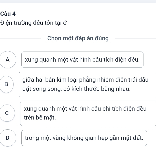 Điện trường đều tồn tại ở
Chọn một đáp án đúng
A xung quanh một vật hình cầu tích điện đều.
B giữa hai bản kim loại phẳng nhiễm điện trái dấu
đặt song song, có kích thước bằng nhau.
C xung quanh một vật hình cầu chỉ tích điện đều
trên bề mặt.
D trong một vùng không gian hẹp gần mặt đất.