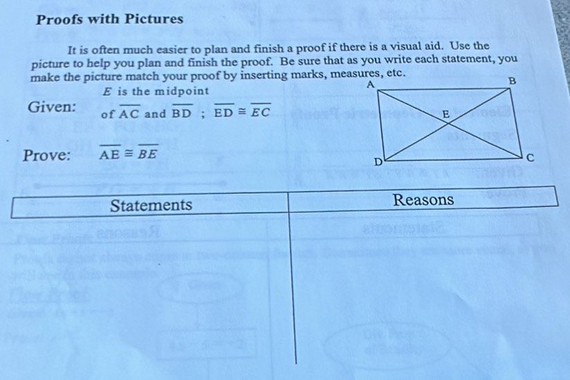 Proofs with Pictures 
It is often much easier to plan and finish a proof if there is a visual aid. Use the 
picture to help you plan and finish the proof. Be sure that as you write each statement, you 
make the picture match your proof by inserting marks, measures, etc.
E is the midpoint 
Given: of overline AC and overline BD; overline ED≌ overline EC
Prove: overline AE≌ overline BE
Statements Reasons