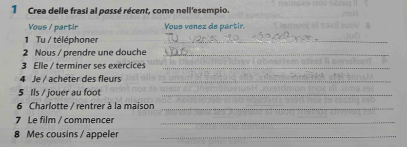 Crea delle frasi al passé récent, come nell’esempio. 
Vous / partir Yous venez de partir. 
1 Tu / téléphoner 
_ 
2 Nous / prendre une douche_ 
3 Elle / terminer ses exercices_ 
4 Je / acheter des fleurs_ 
5 Ils / jouer au foot_ 
6 Charlotte / rentrer à la maison_ 
7 Le film / commencer_ 
8 Mes cousins / appeler_