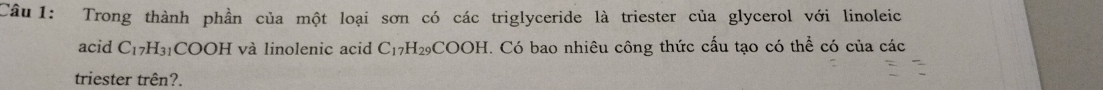 Trong thành phần của một loại sơn có các triglyceride là triester của glycerol với linoleic 
acid C_17H_31 COOH và linolenic acid C_17H_29COOH. Có bao nhiêu công thức cấu tạo có thể có của các 
triester trên?.